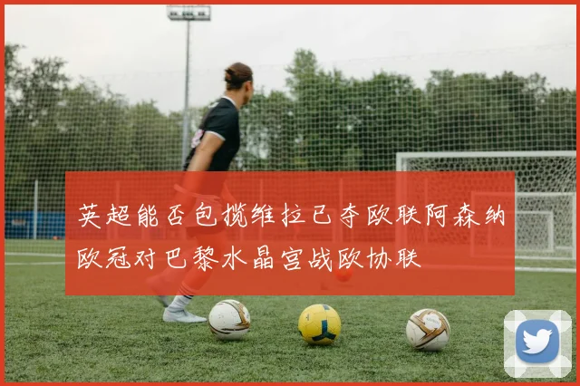 英超能否包揽维拉已夺欧联阿森纳欧冠对巴黎水晶宫战欧协联