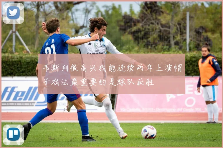 韦斯利很高兴我能连续两年上演帽子戏法最重要的是球队获胜