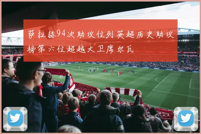 萨拉赫94次助攻位列英超历史助攻榜第六位超越大卫席尔瓦
