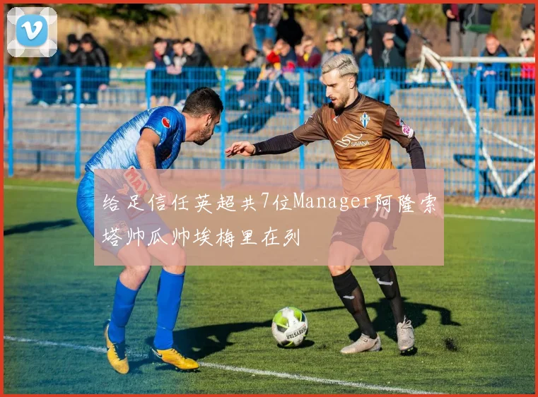 给足信任英超共7位Manager阿隆索塔帅瓜帅埃梅里在列